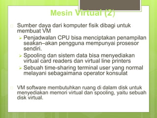 Mesin Virtual (2) 
 Sumber daya dari komputer fisik dibagi untuk 
membuat VM 
 Penjadwalan CPU bisa menciptakan penampilan 
seakan–akan pengguna mempunyai prosesor 
sendiri. 
 Spooling dan sistem data bisa menyediakan 
virtual card readers dan virtual line printers 
 Sebuah time-sharing terminal user yang normal 
melayani sebagaimana operator konsulat 
 VM software membutuhkan ruang di dalam disk untuk 
menyediakan memori virtual dan spooling, yaitu sebuah 
disk virtual. 
 