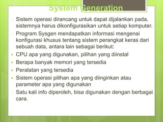 System Generation 
 Sistem operasi dirancang untuk dapat dijalankan pada, 
sistemnya harus dikonfigurasikan untuk setiap komputer. 
 Program Sysgen mendapatkan informasi mengenai 
konfigurasi khusus tentang sistem perangkat keras dari 
sebuah data, antara lain sebagai berikut: 
 CPU apa yang digunakan, pilihan yang diinstal 
 Berapa banyak memori yang tersedia 
 Peralatan yang tersedia 
 Sistem operasi pilihan apa yang diinginkan atau 
parameter apa yang digunakan 
 Satu kali info diperoleh, bisa digunakan dengan berbagai 
cara. 
 