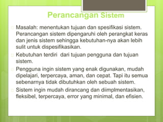 Perancangan Sistem 
 Masalah: menentukan tujuan dan spesifikasi sistem. 
Perancangan sistem dipengaruhi oleh perangkat keras 
dan jenis sistem sehingga kebutuhan-nya akan lebih 
sulit untuk dispesifikasikan. 
 Kebutuhan terdiri dari tujuan pengguna dan tujuan 
sistem. 
 Pengguna ingin sistem yang enak digunakan, mudah 
dipelajari, terpercaya, aman, dan cepat. Tapi itu semua 
sebenarnya tidak dibutuhkan oleh sebuah sistem. 
 Sistem ingin mudah dirancang dan diimplmentasikan, 
fleksibel, terpercaya, error yang minimal, dan efisien. 
 