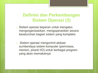 Definisi dan Perkembangan 
Sistem Operasi (3) 
o Sistem operasi beperan untuk mengatur, 
mengorganisasikan, mengoperasikan secara 
keseluruhan bagian sistem yang kompleks 
o Sistem operasi mengontrol alokasi 
sumberdaya sistem komputer (pemroses, 
memori, piranti I/O) untuk berbagai program 
yang akan memakainya 
 