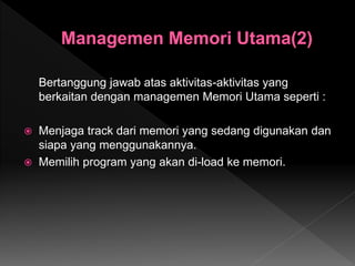 Bertanggung jawab atas aktivitas-aktivitas yang
berkaitan dengan managemen Memori Utama seperti :
 Menjaga track dari memori yang sedang digunakan dan
siapa yang menggunakannya.
 Memilih program yang akan di-load ke memori.
 