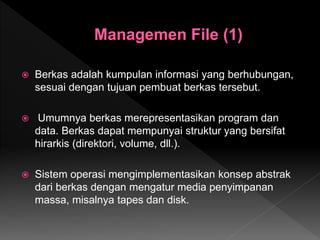  Berkas adalah kumpulan informasi yang berhubungan,
sesuai dengan tujuan pembuat berkas tersebut.
 Umumnya berkas merepresentasikan program dan
data. Berkas dapat mempunyai struktur yang bersifat
hirarkis (direktori, volume, dll.).
 Sistem operasi mengimplementasikan konsep abstrak
dari berkas dengan mengatur media penyimpanan
massa, misalnya tapes dan disk.
 