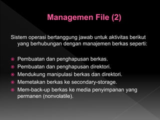 Sistem operasi bertanggung jawab untuk aktivitas berikut
yang berhubungan dengan manajemen berkas seperti:
 Pembuatan dan penghapusan berkas.
 Pembuatan dan penghapusan direktori.
 Mendukung manipulasi berkas dan direktori.
 Memetakan berkas ke secondary-storage.
 Mem-back-up berkas ke media penyimpanan yang
permanen (nonvolatile).
 