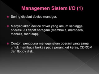  Sering disebut device manager.
 Menyediakan device driver yang umum sehingga
operasi I/O dapat seragam (membuka, membaca,
menulis, menutup).
 Contoh: pengguna menggunakan operasi yang sama
untuk membaca berkas pada perangkat keras, CDROM
dan floppy disk.
 