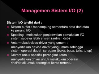 Sistem I/O terdiri dari :
 Sistem buffer : menampung sementara data dari atau
ke peranti I/O
 Spooling : melakukan penjadwalan pemakaian I/O
sistem supaya lebih efisien (antrian dsb)
 Antarmukadevices-driver yang umum :
menyediakan device driver yang umum sehingga
sistem operasi dapat seragam (buka, baca, tulis, tutup)
 Drivers untuk spesifik perangkat keras :
menyediakan driver untuk melakukan operasi
rinci/detail untuk perangkat keras tertentu.
 