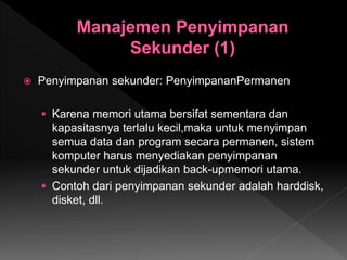  Penyimpanan sekunder: PenyimpananPermanen
 Karena memori utama bersifat sementara dan
kapasitasnya terlalu kecil,maka untuk menyimpan
semua data dan program secara permanen, sistem
komputer harus menyediakan penyimpanan
sekunder untuk dijadikan back-upmemori utama.
 Contoh dari penyimpanan sekunder adalah harddisk,
disket, dll.
 