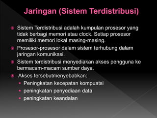  Sistem Terdistribusi adalah kumpulan prosesor yang
tidak berbagi memori atau clock. Setiap prosesor
memiliki memori lokal masing-masing.
 Prosesor-prosesor dalam sistem terhubung dalam
jaringan komunikasi.
 Sistem terdistribusi menyediakan akses pengguna ke
bermacam-macam sumber daya.
 Akses tersebutmenyebabkan:
 Peningkatan kecepatan kompuatsi
 peningkatan penyediaan data
 peningkatan keandalan
 