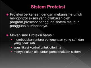  Proteksi berkenaan dengan mekanisme untuk
mengontrol akses yang dilakukan oleh
program,prosesor,pengguna sistem maupun
pengguna sumber daya.
 Mekanisme Proteksi harus :
 membedakan antara penggunaan yang sah dan
yang tidak sah.
 spesifikasi kontrol untuk diterima
 menyediakan alat untuk pemberlakuan sistem.
 