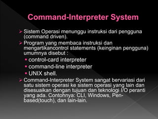  Sistem Operasi menunggu instruksi dari pengguna
(command driven).
 Program yang membaca instruksi dan
mengartikancontrol statements (keinginan pengguna)
umumnya disebut :
 control-card interpreter
 command-line interpreter
 UNIX shell.
 Command-Interpreter System sangat bervariasi dari
satu sistem operasi ke sistem operasi yang lain dan
disesuaikan dengan tujuan dan teknologi I/O peranti
yang ada. Contohnya: CLI, Windows, Pen-
based(touch), dan lain-lain.
 