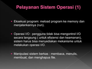  Eksekusi program: meload program ke memory dan
menjalankannya (run).
 Operasi I/O : pengguna tidak bisa mengontrol I/O
secara langsung ( untuk efisiensi dan keamanan),
sistem harus bisa menyediakan mekanisme untuk
melakukan operasi I/O.
 Manipulasi sistem berkas : membaca, menulis,
membuat, dan menghapus file.
 