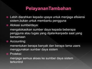  Lebih diarahkan kepada upaya untuk menjaga efisiensi
sistem,bukan untuk membantu pengguna
 Alokasi sumberdaya:
mengalokasikan sumber daya kepada beberapa
pengguna atau tugas yang dijalankanpada saat yang
bersamaan
 Accounting:
menentukan berapa banyak dan berapa lama users
menggunakan sumber daya sistem
 Proteksi:
menjaga semua akses ke sumber daya sistem
terkontrol
 