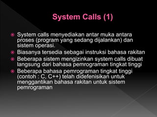  System calls menyediakan antar muka antara
proses (program yang sedang dijalankan) dan
sistem operasi.
 Biasanya tersedia sebagai instruksi bahasa rakitan
 Beberapa sistem mengizinkan system calls dibuat
langsung dari bahasa pemrograman tingkat tinggi
 Beberapa bahasa pemrograman tingkat tinggi
(contoh : C, C++) telah didefenisikan untuk
menggantikan bahasa rakitan untuk sistem
pemrograman
 