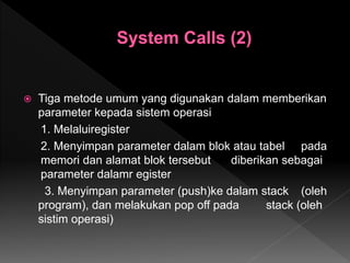  Tiga metode umum yang digunakan dalam memberikan
parameter kepada sistem operasi
1. Melaluiregister
2. Menyimpan parameter dalam blok atau tabel pada
memori dan alamat blok tersebut diberikan sebagai
parameter dalamr egister
3. Menyimpan parameter (push)ke dalam stack (oleh
program), dan melakukan pop off pada stack (oleh
sistim operasi)
 