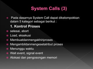  Pada dasarnya System Call dapat dikelompokkan
dalam 5 kategori sebagai berikut :
1. Kontrol Proses
 selesai, abort
 Load, eksekusi
 Membuatdanmengakhiriproses
 Mengambildanmengesetatribut proses
 Menunggu waktu
 Wait event, signal event
 Alokasi dan pengosongan memori
 