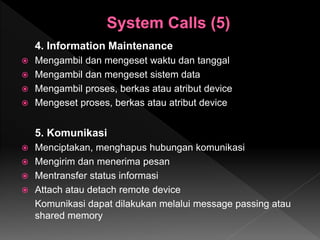 4. Information Maintenance
 Mengambil dan mengeset waktu dan tanggal
 Mengambil dan mengeset sistem data
 Mengambil proses, berkas atau atribut device
 Mengeset proses, berkas atau atribut device
5. Komunikasi
 Menciptakan, menghapus hubungan komunikasi
 Mengirim dan menerima pesan
 Mentransfer status informasi
 Attach atau detach remote device
Komunikasi dapat dilakukan melalui message passing atau
shared memory
 