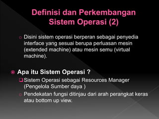 o Disini sistem operasi berperan sebagai penyedia
interface yang sesuai berupa perluasan mesin
(extended machine) atau mesin semu (virtual
machine).
 Apa itu Sistem Operasi ?
Sistem Operasi sebagai Resources Manager
(Pengelola Sumber daya )
o Pendekatan fungsi ditinjau dari arah perangkat keras
atau bottom up view.
 