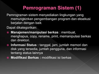 Pemrograman sistem menyediakan lingkungan yang
memungkinkan pengembangan program dan eksekusi
berjalan dengan baik
Dapat dikategorikan:
 Manajemen/manipulasi berkas : membuat,
menghapus, copy, rename, print, memanipulasi berkas
dan direktori.
 Informasi Status : tanggal, jam, jumlah memori dan
disk yang tersedia, jumlah pengguna, dan informasi
tentang status lainnya
 Modifikasi Berkas : modifikasi isi berkas
 
