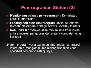  Mendukung bahasa pemrograman : Kompilator,
perakit, interpreter
 Loading dan eksekusi program: absolute loaders,
relocata bleloaders, linkage editors, overlay loaders
 Komunikasi : menyediakan mekanisme komunikasi
antara proses, pengguna, dan sistem komputer yang
berbeda
System program yang paling penting adalah command
interpreter (mengambil dan menerjemahkan user-
specified command selanjutnya).
 