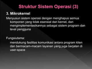 3. Mikrokernel
Menyusun sistem operasi dengan menghapus semua
komponen yang tidak esensial dari kernel, dan
mengimplementasikannya sebagai sistem program dan
level pengguna
Fungsiutama:
mendukung fasilitas komunikasi antara program klien
dan bermacam-macam layanan yang juga berjalan di
user-space
 