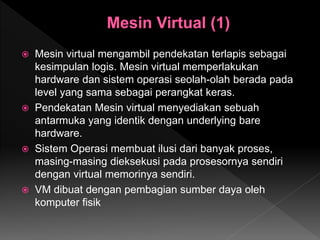  Mesin virtual mengambil pendekatan terlapis sebagai
kesimpulan logis. Mesin virtual memperlakukan
hardware dan sistem operasi seolah-olah berada pada
level yang sama sebagai perangkat keras.
 Pendekatan Mesin virtual menyediakan sebuah
antarmuka yang identik dengan underlying bare
hardware.
 Sistem Operasi membuat ilusi dari banyak proses,
masing-masing dieksekusi pada prosesornya sendiri
dengan virtual memorinya sendiri.
 VM dibuat dengan pembagian sumber daya oleh
komputer fisik
 