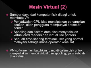  Sumber daya dari komputer fisik dibagi untuk
membuat VM
Penjadwalan CPU bisa menciptakan penampilan
seakan–akan pengguna mempunyai prosesor
sendiri.
Spooling dan sistem data bisa menyediakan
virtual card readers dan virtual line printers
Sebuah time-sharing terminal user yang normal
melayani sebagaimana operator konsulat
 VM software membutuhkan ruang di dalam disk untuk
menyediakan memori virtual dan spooling, yaitu sebuah
disk virtual.
 