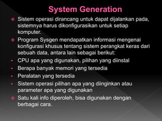  Sistem operasi dirancang untuk dapat dijalankan pada,
sistemnya harus dikonfigurasikan untuk setiap
komputer.
 Program Sysgen mendapatkan informasi mengenai
konfigurasi khusus tentang sistem perangkat keras dari
sebuah data, antara lain sebagai berikut:
 CPU apa yang digunakan, pilihan yang diinstal
 Berapa banyak memori yang tersedia
 Peralatan yang tersedia
 Sistem operasi pilihan apa yang diinginkan atau
parameter apa yang digunakan
 Satu kali info diperoleh, bisa digunakan dengan
berbagai cara.
 