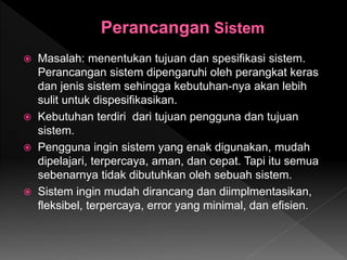  Masalah: menentukan tujuan dan spesifikasi sistem.
Perancangan sistem dipengaruhi oleh perangkat keras
dan jenis sistem sehingga kebutuhan-nya akan lebih
sulit untuk dispesifikasikan.
 Kebutuhan terdiri dari tujuan pengguna dan tujuan
sistem.
 Pengguna ingin sistem yang enak digunakan, mudah
dipelajari, terpercaya, aman, dan cepat. Tapi itu semua
sebenarnya tidak dibutuhkan oleh sebuah sistem.
 Sistem ingin mudah dirancang dan diimplmentasikan,
fleksibel, terpercaya, error yang minimal, dan efisien.
 