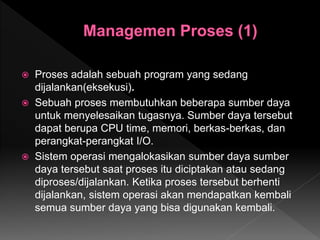  Proses adalah sebuah program yang sedang
dijalankan(eksekusi).
 Sebuah proses membutuhkan beberapa sumber daya
untuk menyelesaikan tugasnya. Sumber daya tersebut
dapat berupa CPU time, memori, berkas-berkas, dan
perangkat-perangkat I/O.
 Sistem operasi mengalokasikan sumber daya sumber
daya tersebut saat proses itu diciptakan atau sedang
diproses/dijalankan. Ketika proses tersebut berhenti
dijalankan, sistem operasi akan mendapatkan kembali
semua sumber daya yang bisa digunakan kembali.
 