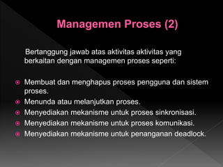 Bertanggung jawab atas aktivitas aktivitas yang
berkaitan dengan managemen proses seperti:
 Membuat dan menghapus proses pengguna dan sistem
proses.
 Menunda atau melanjutkan proses.
 Menyediakan mekanisme untuk proses sinkronisasi.
 Menyediakan mekanisme untuk proses komunikasi.
 Menyediakan mekanisme untuk penanganan deadlock.
 