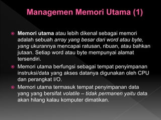  Memori utama atau lebih dikenal sebagai memori
adalah sebuah array yang besar dari word atau byte,
yang ukurannya mencapai ratusan, ribuan, atau bahkan
jutaan. Setiap word atau byte mempunyai alamat
tersendiri.
 Memori utama berfungsi sebagai tempat penyimpanan
instruksi/data yang akses datanya digunakan oleh CPU
dan perangkat I/O.
 Memori utama termasuk tempat penyimpanan data
yang yang bersifat volatile – tidak permanen yaitu data
akan hilang kalau komputer dimatikan.
 