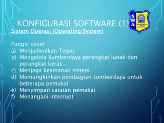 KONFIGURASI SOFTWARE (1)
Sistem Operasi (Operating System)
Fungsi dasar :
a) Menjadwalkan Tugas
b) Mengelola Sumberdaya perangkat lunak dan
perangkat keras
c) Menjaga keamanan sistem
d) Memungkinkan pembagian sumberdaya untuk
beberapa pemakai
e) Menyimpan catatan pemakai
f) Menangani interrupt
 