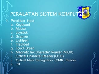 PERALATAN SISTEM KOMPUTER
1. Peralatan Input
a. Keyboard
b. Mouse
c. Joystick
d. Scanner
e. Lightpen
f. Trackball
g. Touch Sreen
h. Magnetic Ink Character Reader (MICR)
i. Optical Character Reader (OCR)
j. Optical Mark Recognition (OMR) Reader
k. dll
 