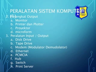 PERALATAN SISTEM KOMPUTER
(1)
2. Perangkat Output
a. Monitor
b. Printer dan Plotter
c. Proyektor
d. microform
3. Peralatan Input / Output
a. Disk Drive
b. Tape Drive
c. Modem (Modulator Demudolator)
d. Ethernet
e. PCMCIA
f. Hub
g. Switch
h. Print Server
 