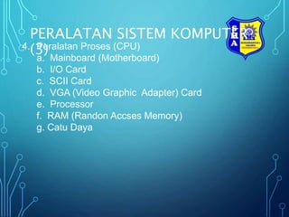 PERALATAN SISTEM KOMPUTER
(3)
4. Peralatan Proses (CPU)
a. Mainboard (Motherboard)
b. I/O Card
c. SCII Card
d. VGA (Video Graphic Adapter) Card
e. Processor
f. RAM (Randon Accses Memory)
g. Catu Daya
 