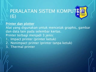 PERALATAN SISTEM KOMPUTER
(6)
Printer dan plotter
Alat yang digunakan untuk mencetak graphic, gambar
dan data lain pada selembar kertas.
Printer terbagi menjadi 3 jenis:
1. Impact printer (printer ketuk)
2. Nonimpact printer (printer tanpa ketuk)
3. Thermal printer
 