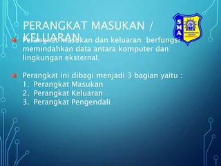 PERANGKAT MASUKAN /
KELUARAN
Perangkat masukan dan keluaran berfungsi
memindahkan data antara komputer dan
lingkungan eksternal.
Perangkat ini dibagi menjadi 3 bagian yaitu :
1. Perangkat Masukan
2. Perangkat Keluaran
3. Perangkat Pengendali
 