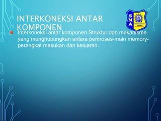 INTERKONEKSI ANTAR
KOMPONEN
Interkoneksi antar komponen Struktur dan mekanisme
yang menghubungkan antara pemroses-main memory-
perangkat masukan dan keluaran.
 