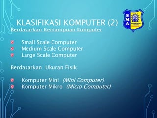 KLASIFIKASI KOMPUTER (2)
Berdasarkan Kemampuan Komputer
Small Scale Computer
Medium Scale Computer
Large Scale Computer
Berdasarkan Ukuran Fisik
Komputer Mini (Mini Computer)
Komputer Mikro (Micro Computer)
 