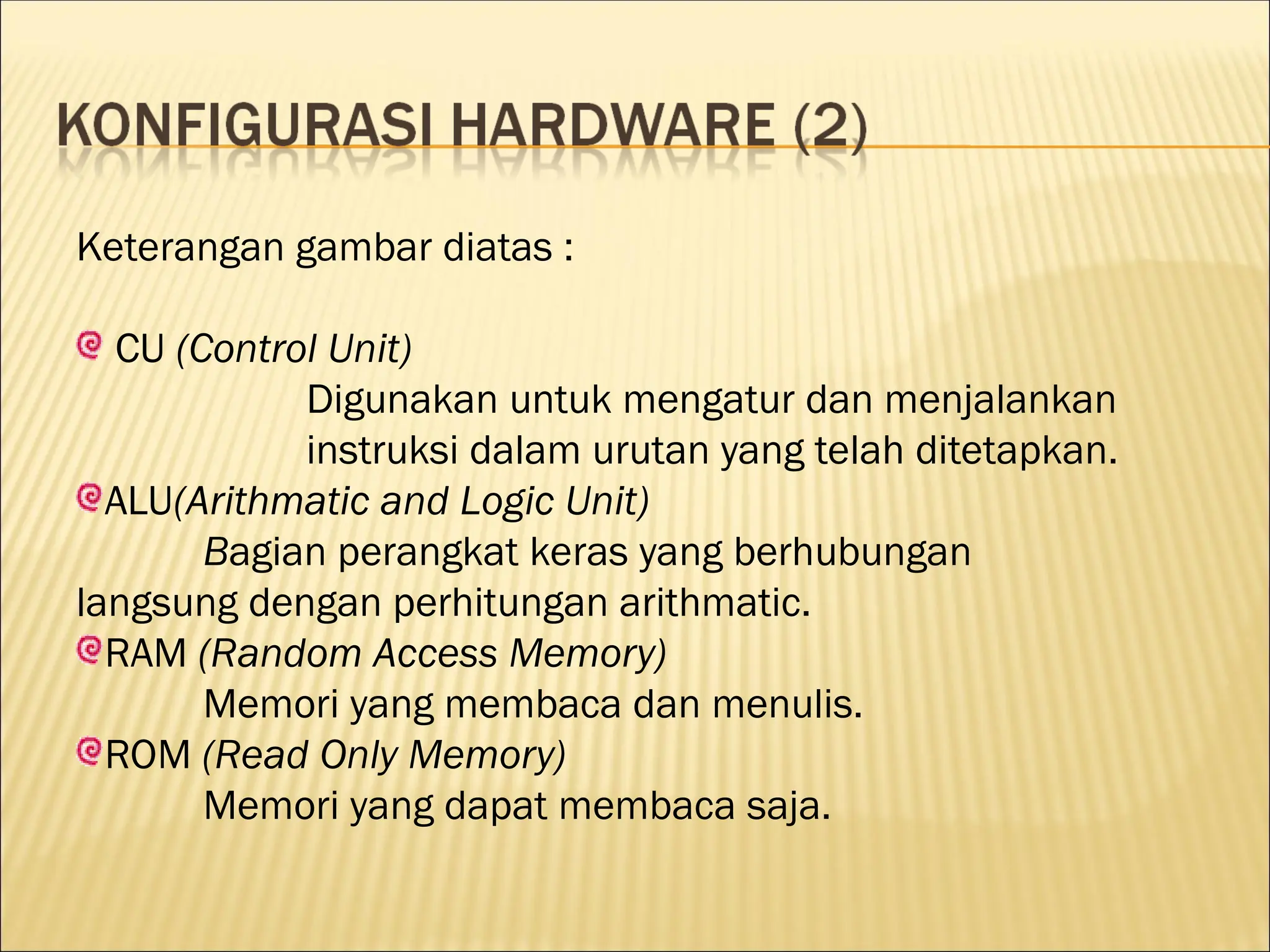 Keterangan gambar diatas :
CU (Control Unit)
Digunakan untuk mengatur dan menjalankan
instruksi dalam urutan yang telah ditetapkan.
ALU(Arithmatic and Logic Unit)
Bagian perangkat keras yang berhubungan
langsung dengan perhitungan arithmatic.
RAM (Random Access Memory)
Memori yang membaca dan menulis.
ROM (Read Only Memory)
Memori yang dapat membaca saja.
 