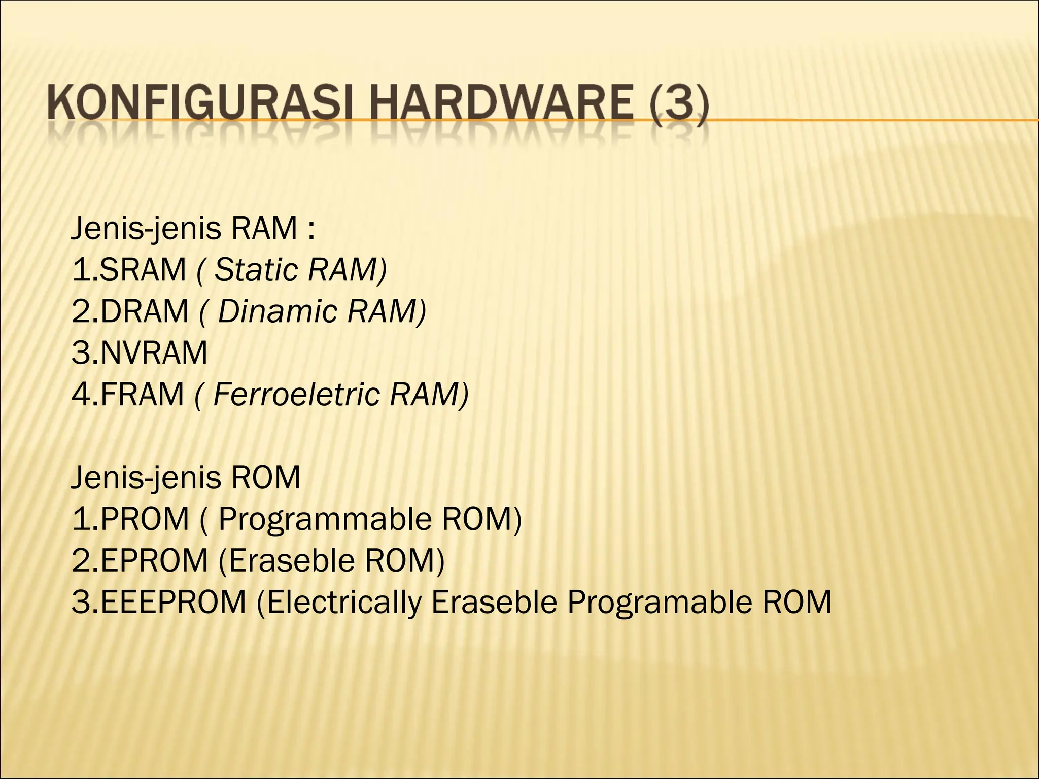 Jenis-jenis RAM :
1.SRAM ( Static RAM)
2.DRAM ( Dinamic RAM)
3.NVRAM
4.FRAM ( Ferroeletric RAM)
Jenis-jenis ROM
1.PROM ( Programmable ROM)
2.EPROM (Eraseble ROM)
3.EEEPROM (Electrically Eraseble Programable ROM
 