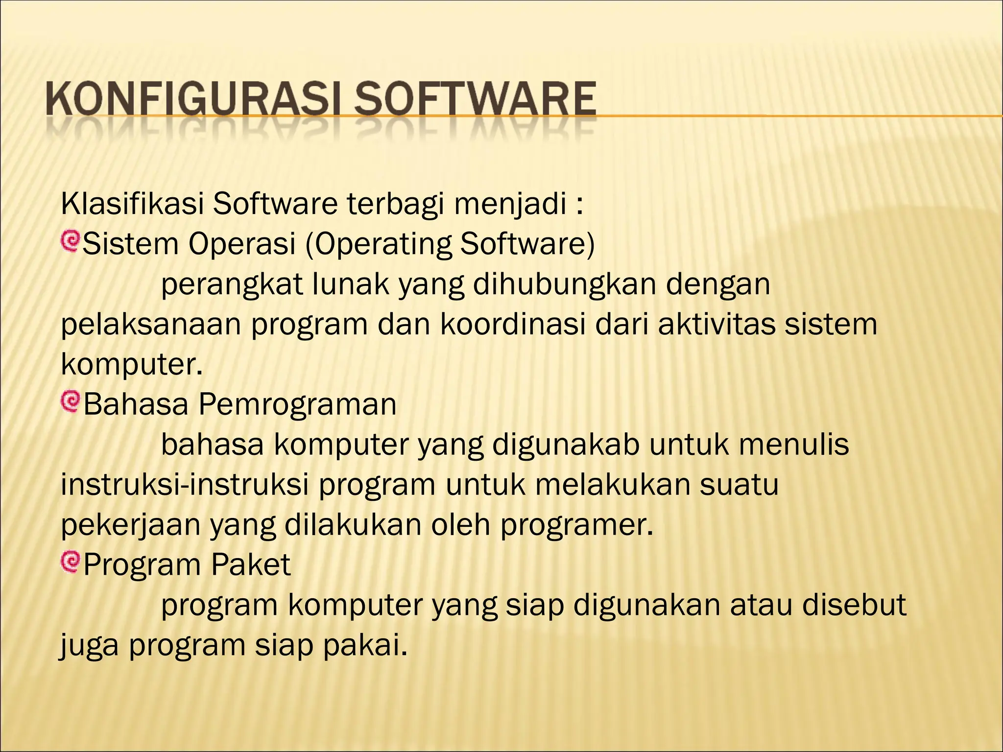 Klasifikasi Software terbagi menjadi :
Sistem Operasi (Operating Software)
perangkat lunak yang dihubungkan dengan
pelaksanaan program dan koordinasi dari aktivitas sistem
komputer.
Bahasa Pemrograman
bahasa komputer yang digunakab untuk menulis
instruksi-instruksi program untuk melakukan suatu
pekerjaan yang dilakukan oleh programer.
Program Paket
program komputer yang siap digunakan atau disebut
juga program siap pakai.
 