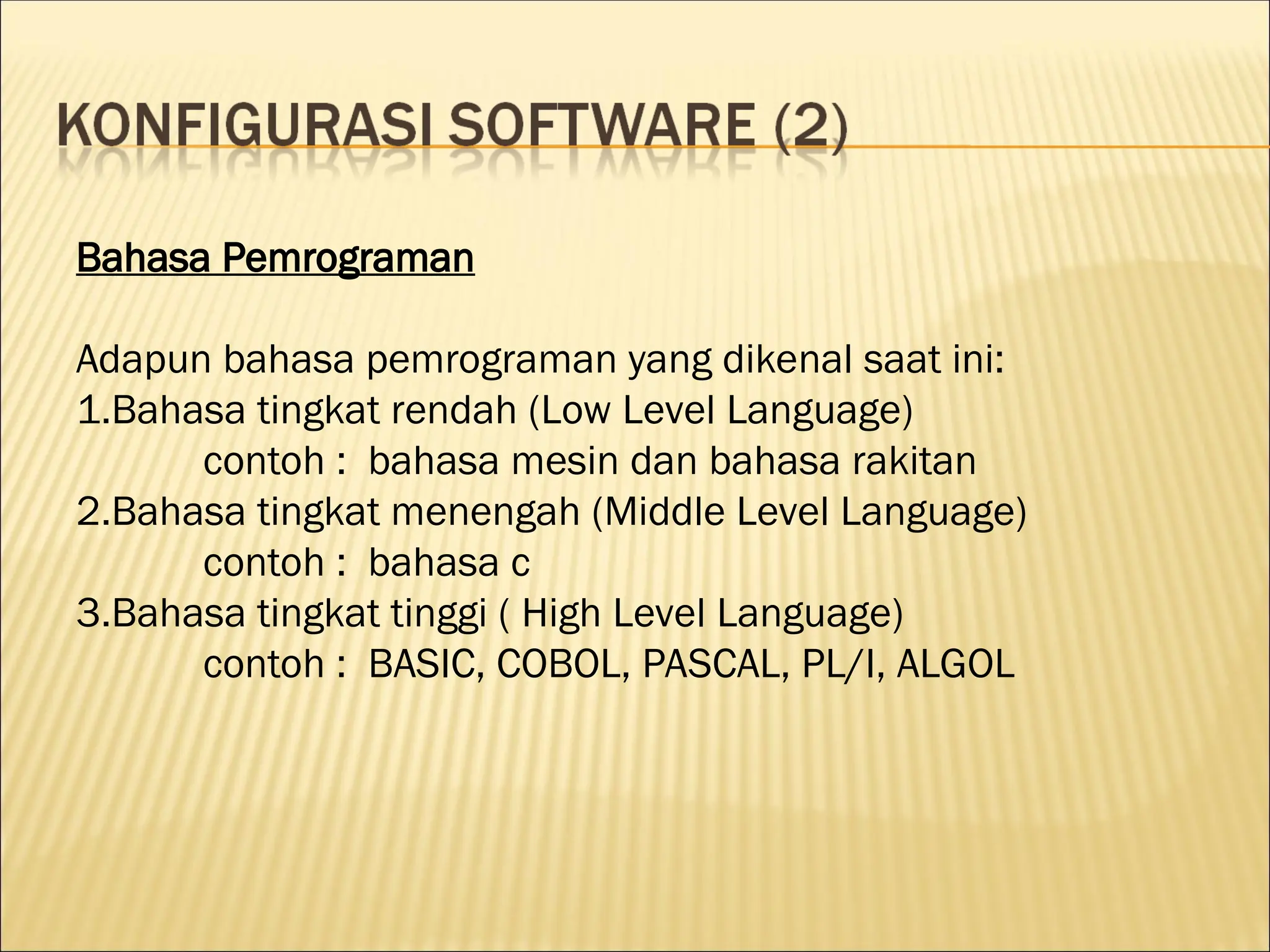 Bahasa Pemrograman
Adapun bahasa pemrograman yang dikenal saat ini:
1.Bahasa tingkat rendah (Low Level Language)
contoh : bahasa mesin dan bahasa rakitan
2.Bahasa tingkat menengah (Middle Level Language)
contoh : bahasa c
3.Bahasa tingkat tinggi ( High Level Language)
contoh : BASIC, COBOL, PASCAL, PL/I, ALGOL
 