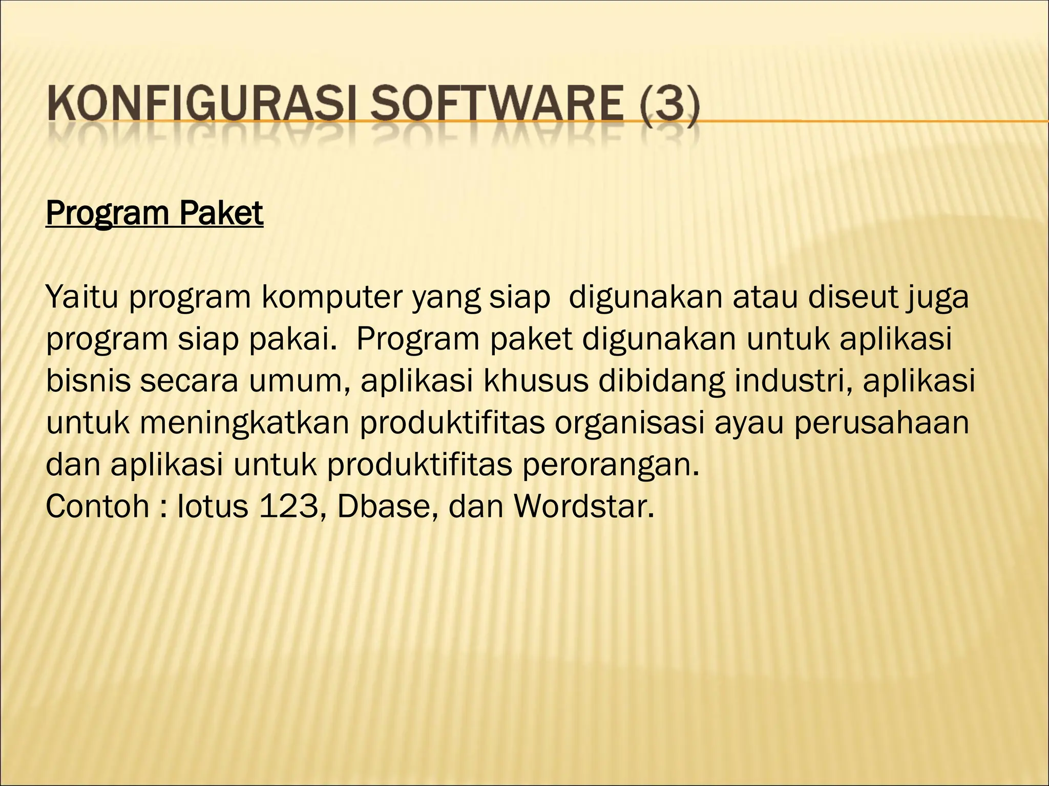 Program Paket
Yaitu program komputer yang siap digunakan atau diseut juga
program siap pakai. Program paket digunakan untuk aplikasi
bisnis secara umum, aplikasi khusus dibidang industri, aplikasi
untuk meningkatkan produktifitas organisasi ayau perusahaan
dan aplikasi untuk produktifitas perorangan.
Contoh : lotus 123, Dbase, dan Wordstar.
 