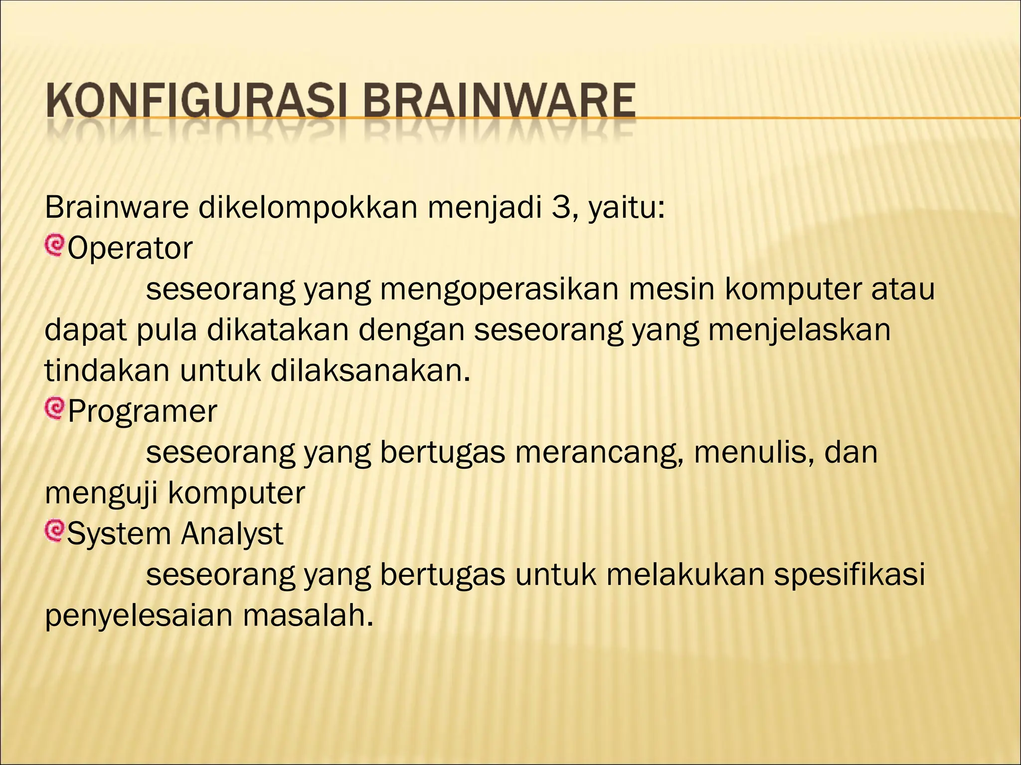 Brainware dikelompokkan menjadi 3, yaitu:
Operator
seseorang yang mengoperasikan mesin komputer atau
dapat pula dikatakan dengan seseorang yang menjelaskan
tindakan untuk dilaksanakan.
Programer
seseorang yang bertugas merancang, menulis, dan
menguji komputer
System Analyst
seseorang yang bertugas untuk melakukan spesifikasi
penyelesaian masalah.
 