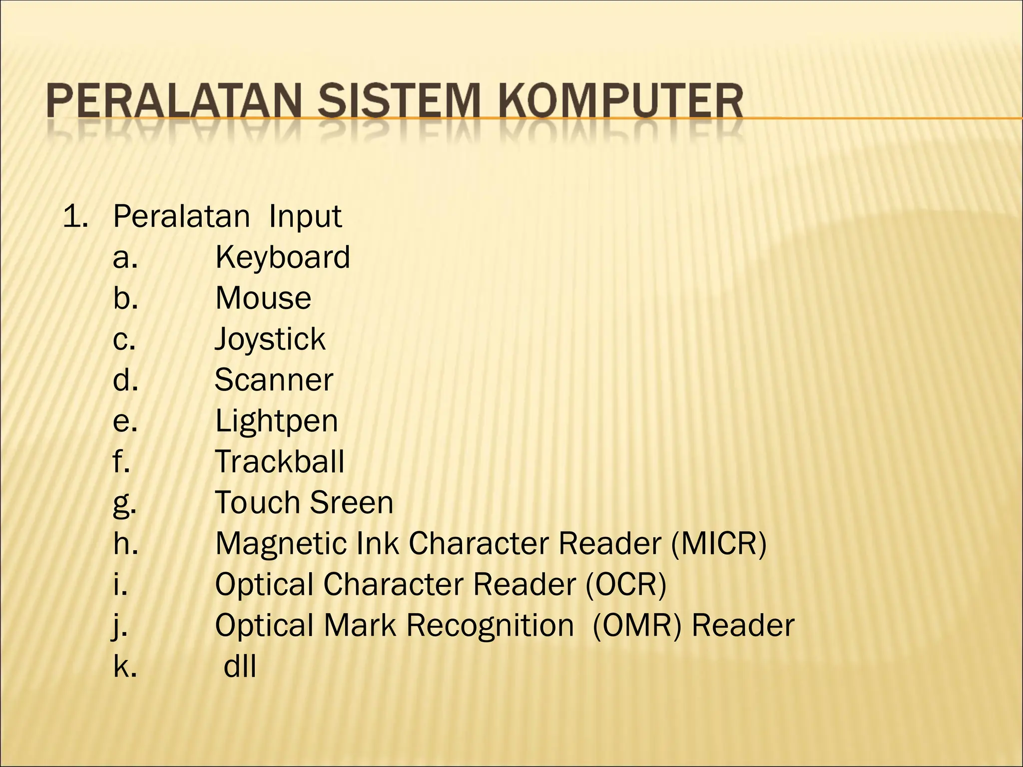1. Peralatan Input
a. Keyboard
b. Mouse
c. Joystick
d. Scanner
e. Lightpen
f. Trackball
g. Touch Sreen
h. Magnetic Ink Character Reader (MICR)
i. Optical Character Reader (OCR)
j. Optical Mark Recognition (OMR) Reader
k. dll
 