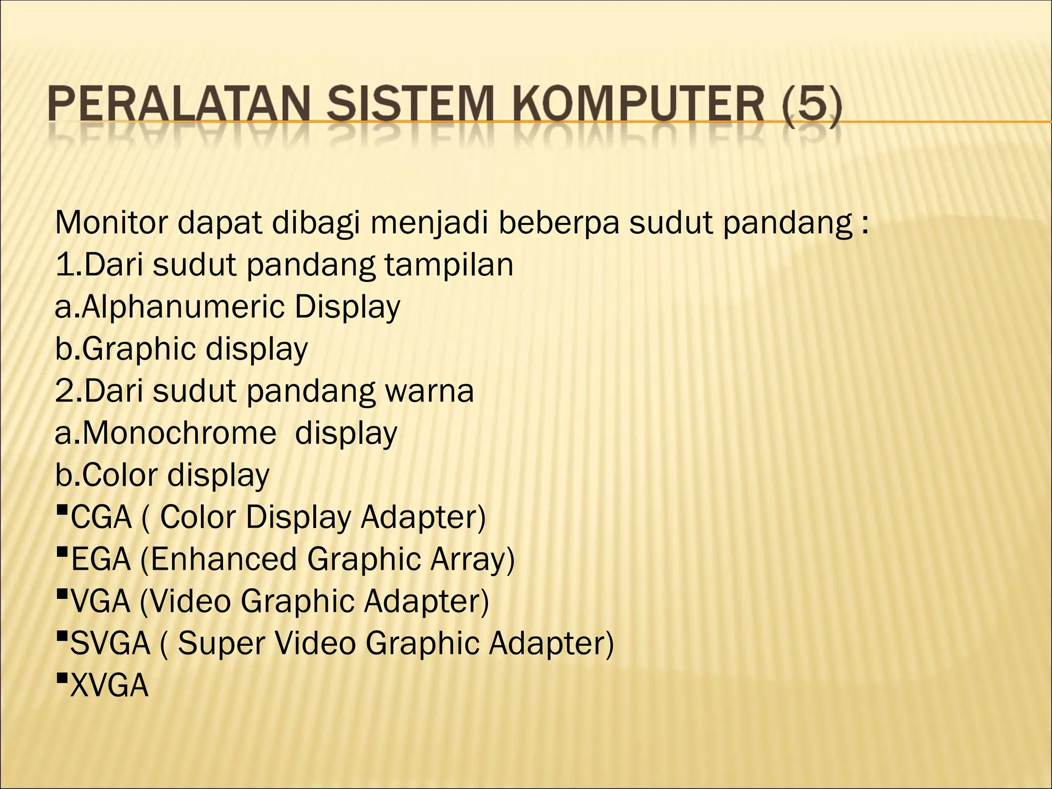 Monitor dapat dibagi menjadi beberpa sudut pandang :
1.Dari sudut pandang tampilan
a.Alphanumeric Display
b.Graphic display
2.Dari sudut pandang warna
a.Monochrome display
b.Color display
CGA ( Color Display Adapter)
EGA (Enhanced Graphic Array)
VGA (Video Graphic Adapter)
SVGA ( Super Video Graphic Adapter)
XVGA
 