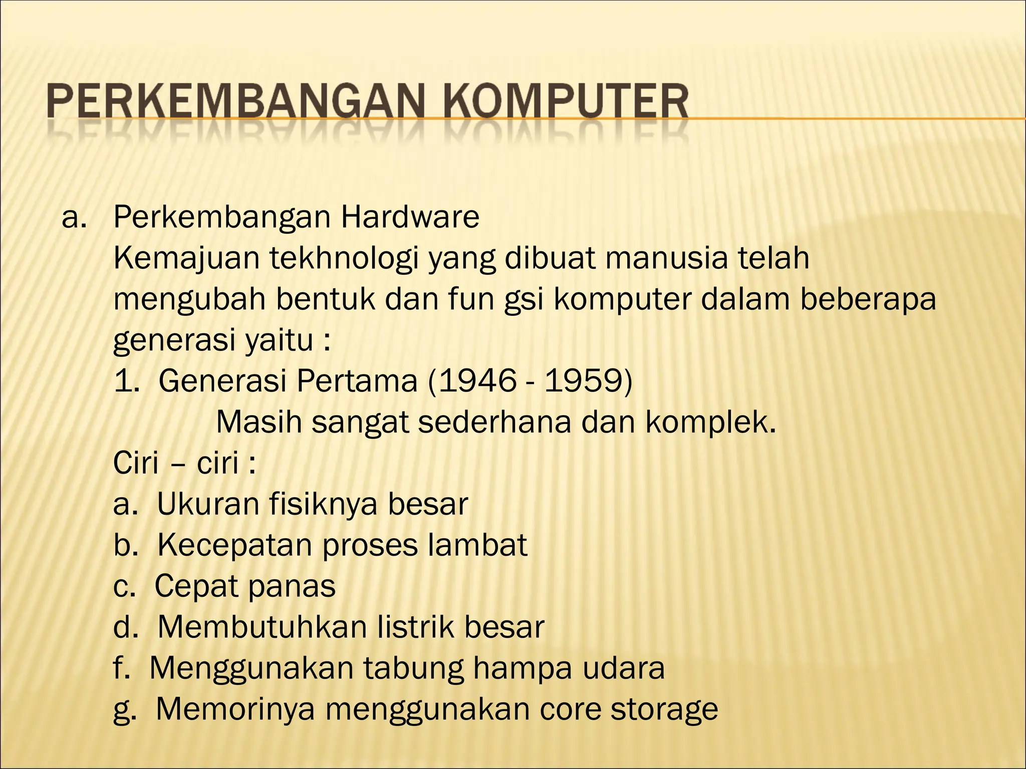 a. Perkembangan Hardware
Kemajuan tekhnologi yang dibuat manusia telah
mengubah bentuk dan fun gsi komputer dalam beberapa
generasi yaitu :
1. Generasi Pertama (1946 - 1959)
Masih sangat sederhana dan komplek.
Ciri – ciri :
a. Ukuran fisiknya besar
b. Kecepatan proses lambat
c. Cepat panas
d. Membutuhkan listrik besar
f. Menggunakan tabung hampa udara
g. Memorinya menggunakan core storage
 