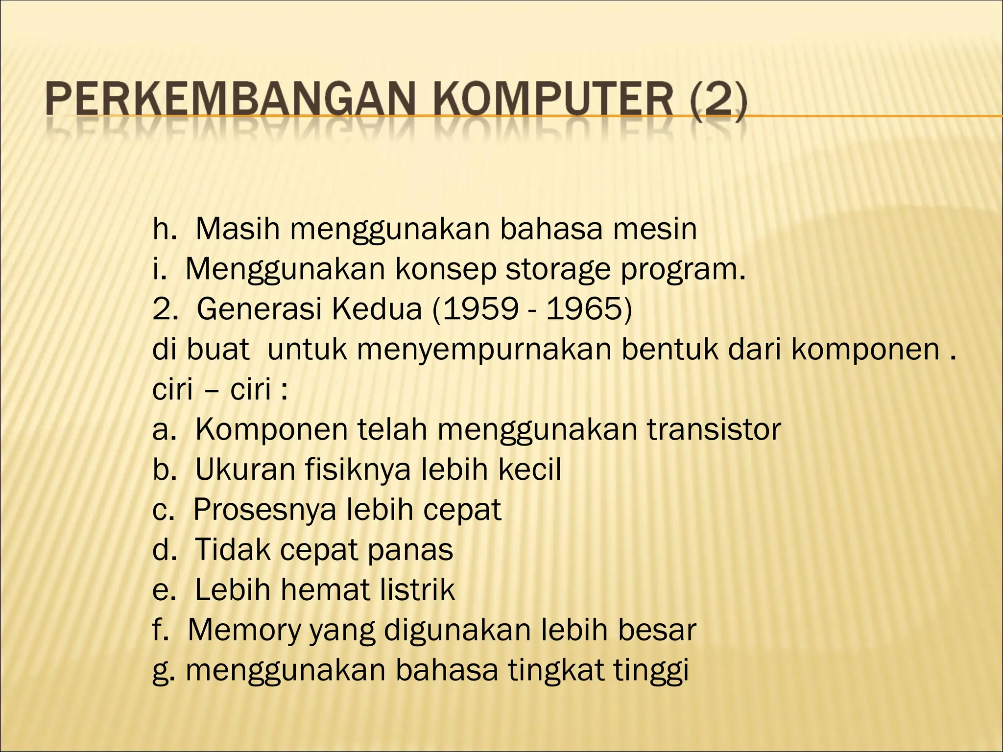 h. Masih menggunakan bahasa mesin
i. Menggunakan konsep storage program.
2. Generasi Kedua (1959 - 1965)
di buat untuk menyempurnakan bentuk dari komponen .
ciri – ciri :
a. Komponen telah menggunakan transistor
b. Ukuran fisiknya lebih kecil
c. Prosesnya lebih cepat
d. Tidak cepat panas
e. Lebih hemat listrik
f. Memory yang digunakan lebih besar
g. menggunakan bahasa tingkat tinggi
 