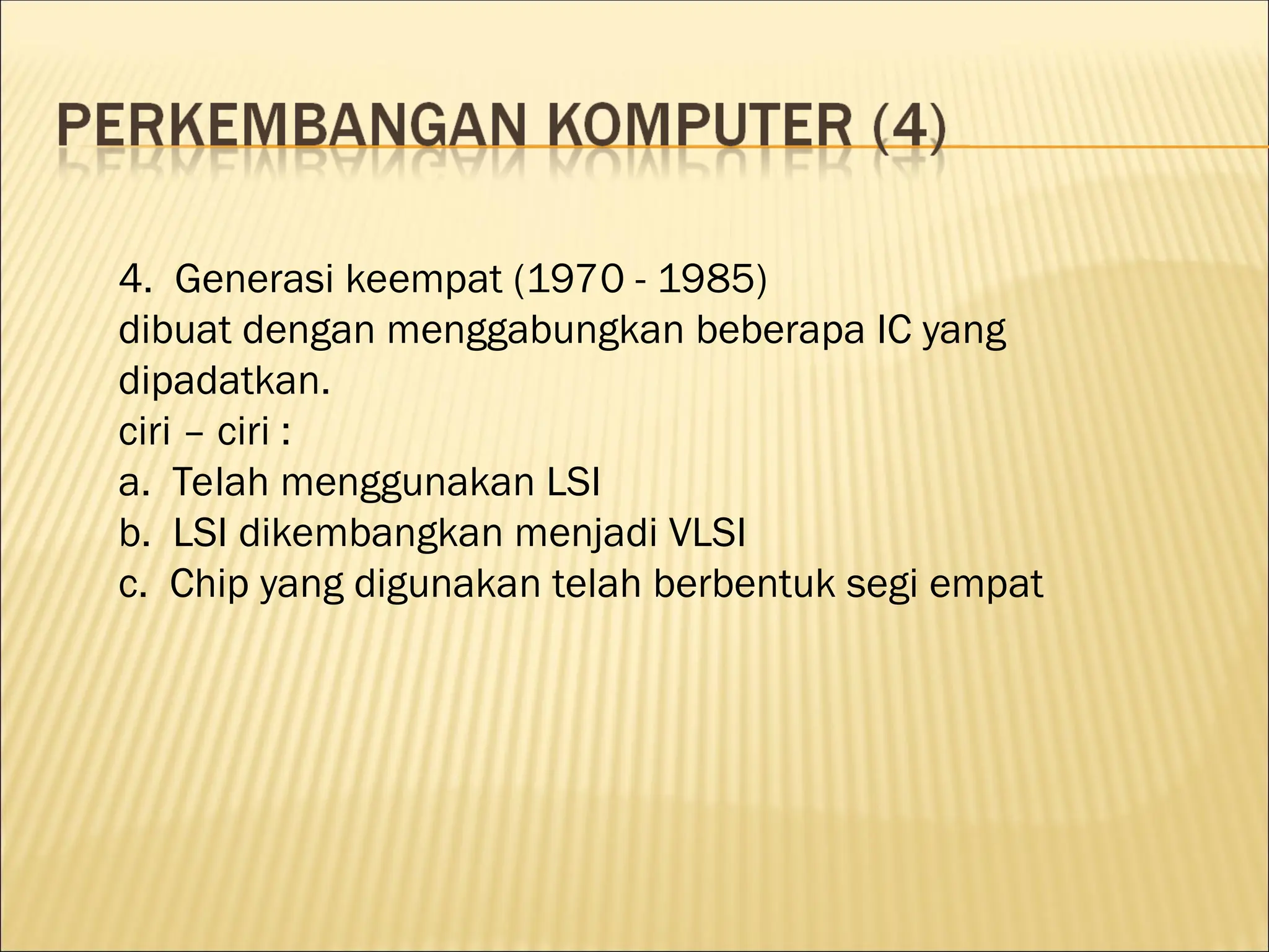 4. Generasi keempat (1970 - 1985)
dibuat dengan menggabungkan beberapa IC yang
dipadatkan.
ciri – ciri :
a. Telah menggunakan LSI
b. LSI dikembangkan menjadi VLSI
c. Chip yang digunakan telah berbentuk segi empat
 