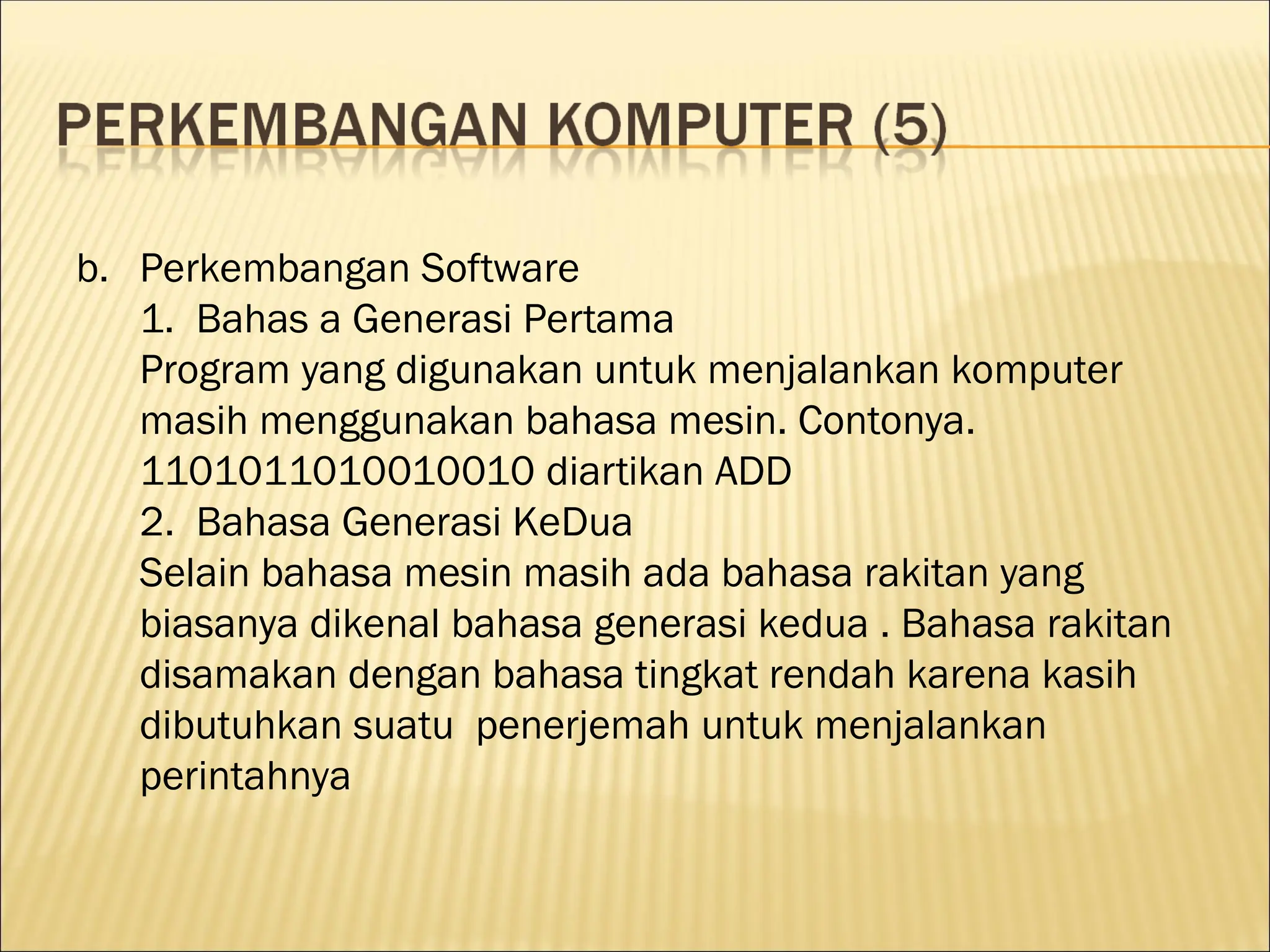 b. Perkembangan Software
1. Bahas a Generasi Pertama
Program yang digunakan untuk menjalankan komputer
masih menggunakan bahasa mesin. Contonya.
1101011010010010 diartikan ADD
2. Bahasa Generasi KeDua
Selain bahasa mesin masih ada bahasa rakitan yang
biasanya dikenal bahasa generasi kedua . Bahasa rakitan
disamakan dengan bahasa tingkat rendah karena kasih
dibutuhkan suatu penerjemah untuk menjalankan
perintahnya
 